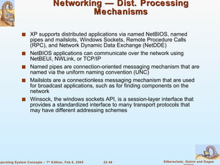 Networking — Dist. Processing Mechanisms XP supports distributed applications via named NetBIOS, named pipes and mailslots, Windows Sockets, Remote Procedure Calls (RPC), and Network Dynamic Data Exchange (NetDDE) NetBIOS applications can communicate over the network using NetBEUI, NWLink, or TCP/IP Named pipes are connection-oriented messaging mechanism that are named via the uniform naming convention (UNC) Mailslots are a connectionless messaging mechanism that are used for broadcast applications, such as for finding components on the network Winsock, the windows sockets API, is a session-layer interface that provides a standardized interface to many transport protocols that may have different addressing schemes 