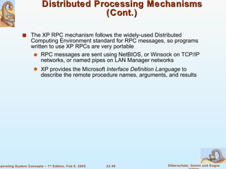 Distributed Processing Mechanisms (Cont.) The XP RPC mechanism follows the widely-used Distributed Computing Environment standard for RPC messages, so programs written to use XP RPCs are very portable RPC messages are sent using NetBIOS, or Winsock on TCP/IP networks, or named pipes on LAN Manager networks XP provides the Microsoft  Interface Definition   Language  to describe the remote procedure names, arguments, and results 
