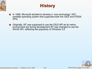 History In 1988, Microsoft decided to develop a “new technology” (NT) portable operating system that supported both the OS/2 and POSIX APIs Originally, NT was supposed to use the OS/2 API as its native environment but during development NT was changed to use the Win32 API, reflecting the popularity of Windows 3.0 