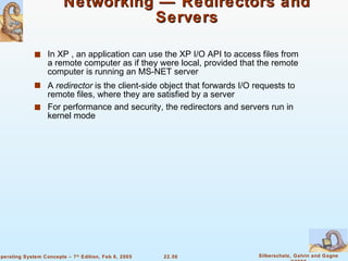 Networking — Redirectors and Servers In XP , an application can use the XP I/O API to access files from a remote computer as if they were local, provided that the remote computer is running an MS-NET server A  redirector  is the client-side object that forwards I/O requests to remote files, where they are satisfied by a server For performance and security, the redirectors and servers run in kernel mode 