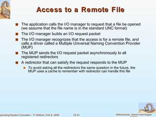 Access to a Remote File The application calls the I/O manager to request that a file be opened (we assume that the file name is in the standard UNC format) The I/O manager builds an I/O request packet The I/O manager recognizes that the access is for a remote file, and calls a driver called a Multiple Universal Naming Convention Provider (MUP) The MUP sends the I/O request packet asynchronously to all registered redirectors A redirector that can satisfy the request responds to the MUP To avoid asking all the redirectors the same question in the future, the MUP uses a cache to remember with redirector can handle this file 