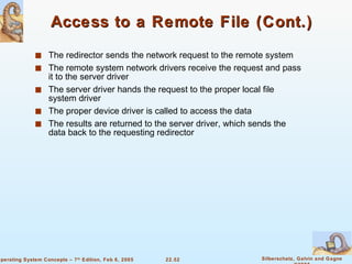 Access to a Remote File (Cont.) The redirector sends the network request to the remote system The remote system network drivers receive the request and pass it to the server driver The server driver hands the request to the proper local file system driver The proper device driver is called to access the data The results are returned to the server driver, which sends the data back to the requesting redirector 