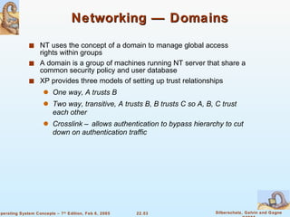 Networking — Domains NT uses the concept of a domain to manage global access rights within groups A domain is a group of machines running NT server that share a common security policy and user database XP provides three models of setting up trust relationships One way, A trusts B Two way, transitive, A trusts B, B trusts C so A, B, C trust each other Crosslink – allows authentication to bypass hierarchy to cut down on authentication traffic 