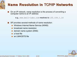 Name Resolution in  TCP/IP  Networks On an IP network, name resolution is the process of converting a computer name to an IP address e.g.,  www.bell-labs.com  resolves to  135.104.1.14 XP provides several methods of name resolution: Windows Internet Name Service (WINS) broadcast name resolution domain name system (DNS) a host file  an LMHOSTS file 