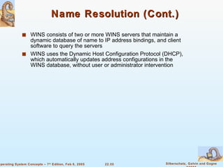 Name Resolution (Cont.) WINS consists of two or more WINS servers that maintain a dynamic database of name to IP address bindings, and client software to query the servers WINS uses the Dynamic Host Configuration Protocol (DHCP), which automatically updates address configurations in the WINS database, without user or administrator intervention 