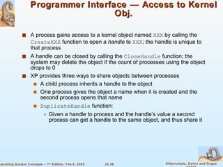 Programmer Interface — Access to Kernel Obj. A process gains access to a kernel object named  XXX  by calling the  CreateXXX  function to open a  handle  to  XXX ; the handle is unique to that process A handle can be closed by calling the  CloseHandle  function; the system may delete the object if the count of processes using the object drops to 0 XP provides three ways to share objects between processes A child process inherits a handle to the object One process gives the object a name when it is created and the second process opens that name DuplicateHandle  function: Given a handle to process and the handle’s value a second process can get a handle to the same object, and thus share it  