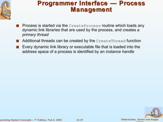 Programmer Interface — Process Management Process is started via the  CreateProcess  routine which loads any dynamic link libraries that are used by the process, and creates a  primary thread Additional threads can be created by the  CreateThread  function Every dynamic link library or executable file that is loaded into the address space of a process is identified by an  instance handle 