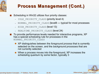 Process Management (Cont.) Scheduling in Win32 utilizes four priority classes: IDLE_PRIORITY_CLASS  (priority level 4) NORMAL_PRIORITY_CLASS  (level8 — typical for most processes HIGH_PRIORITY_CLASS  (level 13) REALTIME_PRIORITY_CLASS  (level 24) To provide performance levels needed for interactive programs, XP has a special scheduling rule for processes in the  NORMAL_PRIORITY_CLASS XP distinguishes between the  foreground process  that is currently selected on the screen, and the  background processes  that are not currently selected When a process moves into the foreground, XP increases the scheduling quantum by some factor, typically 3 
