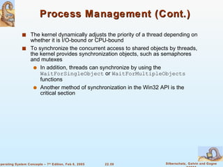 Process Management (Cont.) The kernel dynamically adjusts the priority of a thread depending on whether it is I/O-bound or CPU-bound To synchronize the concurrent access to shared objects by threads, the kernel provides synchronization objects, such as semaphores and mutexes In addition, threads can synchronize by using the  WaitForSingleObject  or  WaitForMultipleObjects  functions Another method of synchronization in the Win32 API is the critical section 
