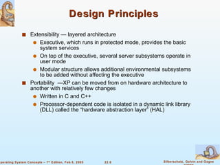 Design Principles Extensibility — layered architecture Executive, which runs in protected mode, provides the basic system services On top of the executive, several server subsystems operate in user mode Modular structure allows additional environmental subsystems to be added without affecting the executive Portability  —XP can be moved from on hardware architecture to another with relatively few changes Written in C and C++ Processor-dependent code is isolated in a dynamic link library (DLL) called the “hardware abstraction layer” (HAL) 