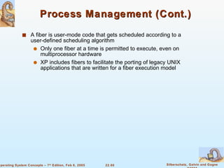 Process Management (Cont.) A fiber is user-mode code that gets scheduled according to a user-defined scheduling algorithm Only one fiber at a time is permitted to execute, even on multiprocessor hardware XP includes fibers to facilitate the porting of legacy UNIX applications that are written for a fiber execution model 