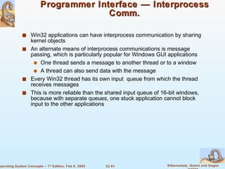 Programmer Interface — Interprocess Comm. Win32 applications can have interprocess communication by sharing kernel objects An alternate means of interprocess communications is message passing, which is particularly popular for Windows GUI applications One thread sends a message to another thread or to a window A thread can also send data with the message Every Win32 thread has its own input  queue from which the thread receives messages This is more reliable than the shared input queue of 16-bit windows, because with separate queues, one stuck application cannot block input to the other applications 