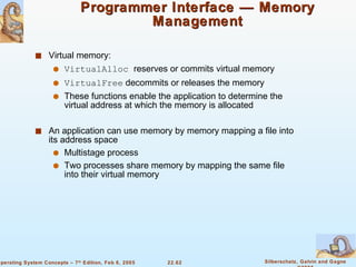 Programmer Interface — Memory Management Virtual memory: VirtualAlloc  reserves or commits virtual memory VirtualFree  decommits or releases the memory These functions enable the application to determine the virtual address at which the memory is allocated An application can use memory by memory mapping a file into its address space Multistage process Two processes share memory by mapping the same file into their virtual memory 