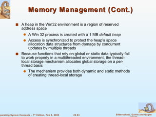 Memory Management (Cont.) A heap in the Win32 environment is a region of reserved address space A Win 32 process is created with a 1 MB  default heap Access is synchronized to protect the heap’s space allocation data structures from damage by concurrent updates by multiple threads Because functions that rely on global or static data typically fail to work properly in a multithreaded environment, the thread-local storage mechanism allocates global storage on a per-thread basis The mechanism provides both dynamic and static methods of creating thread-local storage 