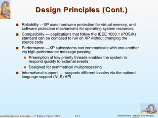 Design Principles (Cont.) Reliability —XP uses hardware protection for virtual memory, and software protection mechanisms for operating system resources Compatibility — applications that follow the IEEE 1003.1 (POSIX) standard can be complied to run on XP without changing the source code Performance —XP subsystems can communicate with one another via high-performance message passing Preemption of low priority threads enables the system to respond quickly to external events Designed for symmetrical multiprocessing International support  — supports different locales via the national language support (NLS) API 