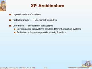 XP Architecture Layered system of modules Protected mode  —  HAL, kernel, executive User mode  — collection of subsystems Environmental subsystems emulate different operating systems  Protection subsystems provide security functions 