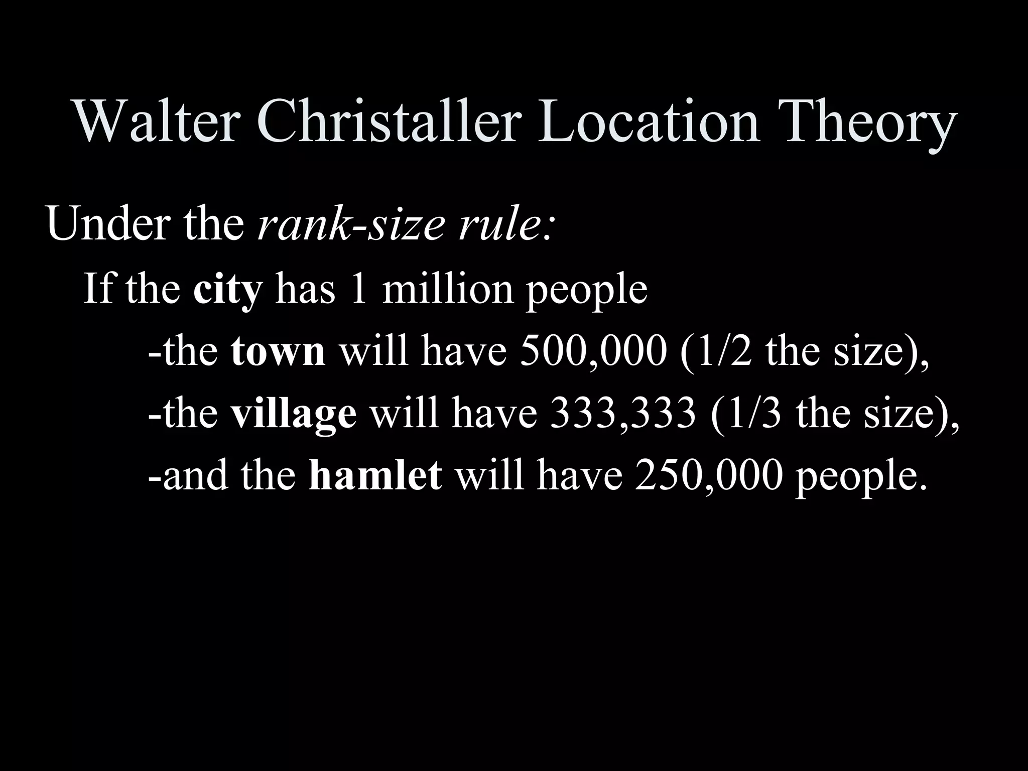 Walter Christaller Location Theory Under the  rank-size rule:   If the  city  has 1 million people -the  town  will have 500,000 (1/2 the size), -the  village  will have 333,333 (1/3 the size), -and the  hamlet  will have 250,000 people.  