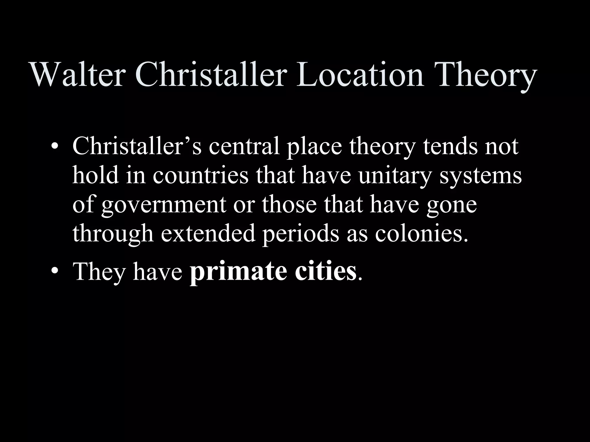 Walter Christaller Location Theory Christaller’s central place theory tends not hold in countries that have unitary systems of government or those that have gone through extended periods as colonies. They have  primate cities . 