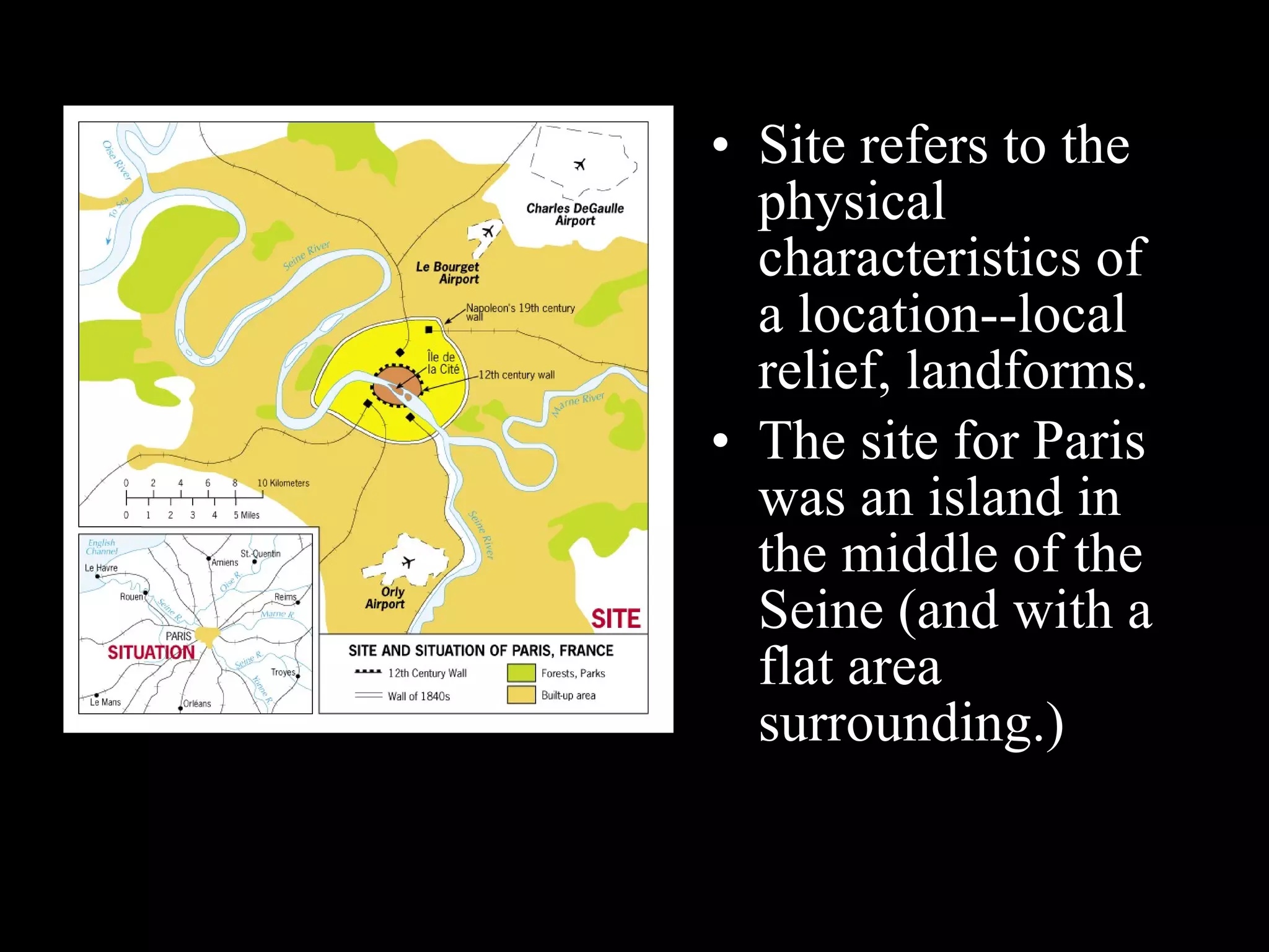 Site refers to the physical characteristics of a location--local relief, landforms. The site for Paris was an island in the middle of the Seine (and with a flat area surrounding.) 