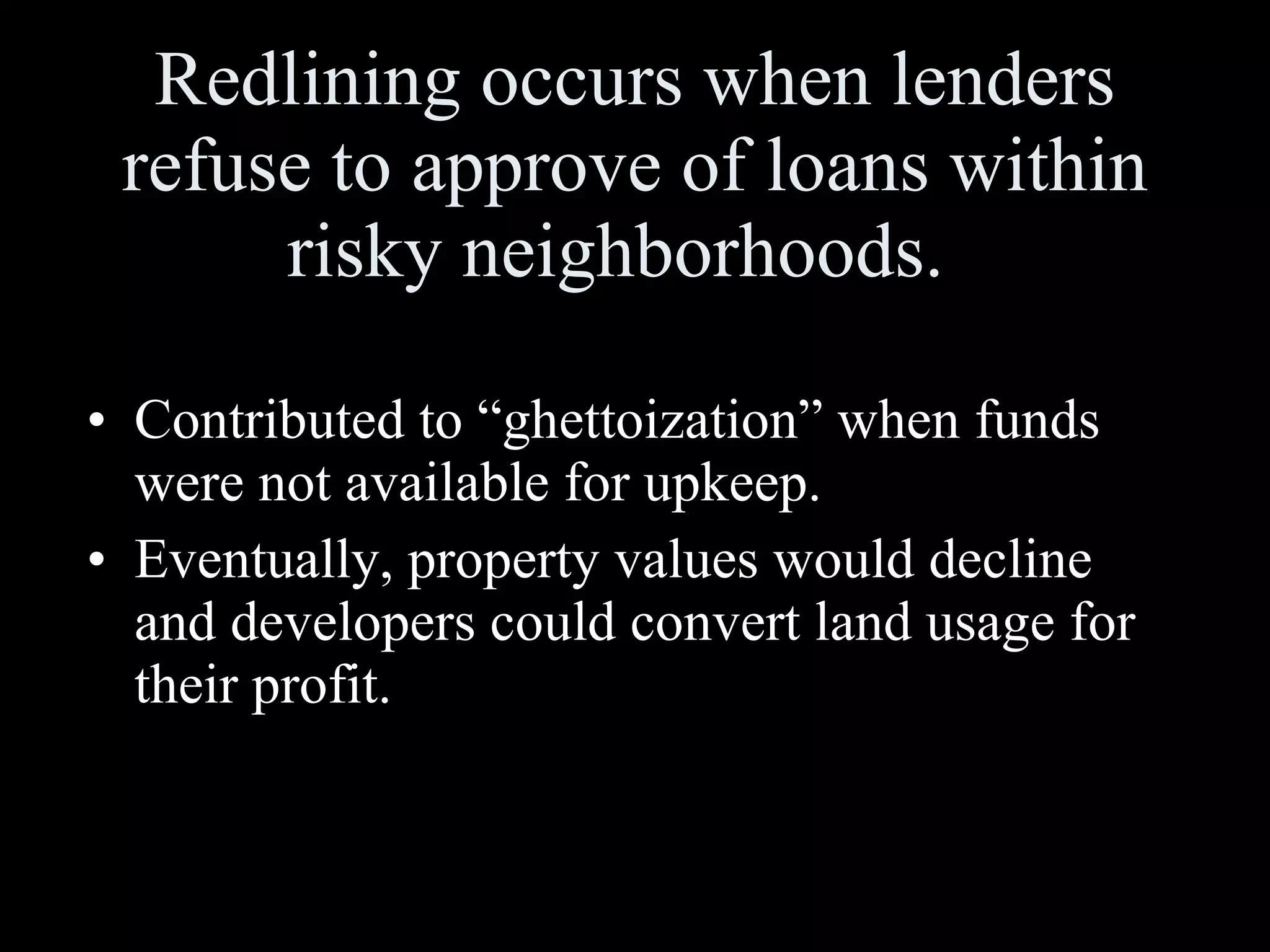 Redlining occurs when lenders refuse to approve of loans within risky neighborhoods.  Contributed to “ghettoization” when funds were not available for upkeep.  Eventually, property values would decline and developers could convert land usage for their profit. 