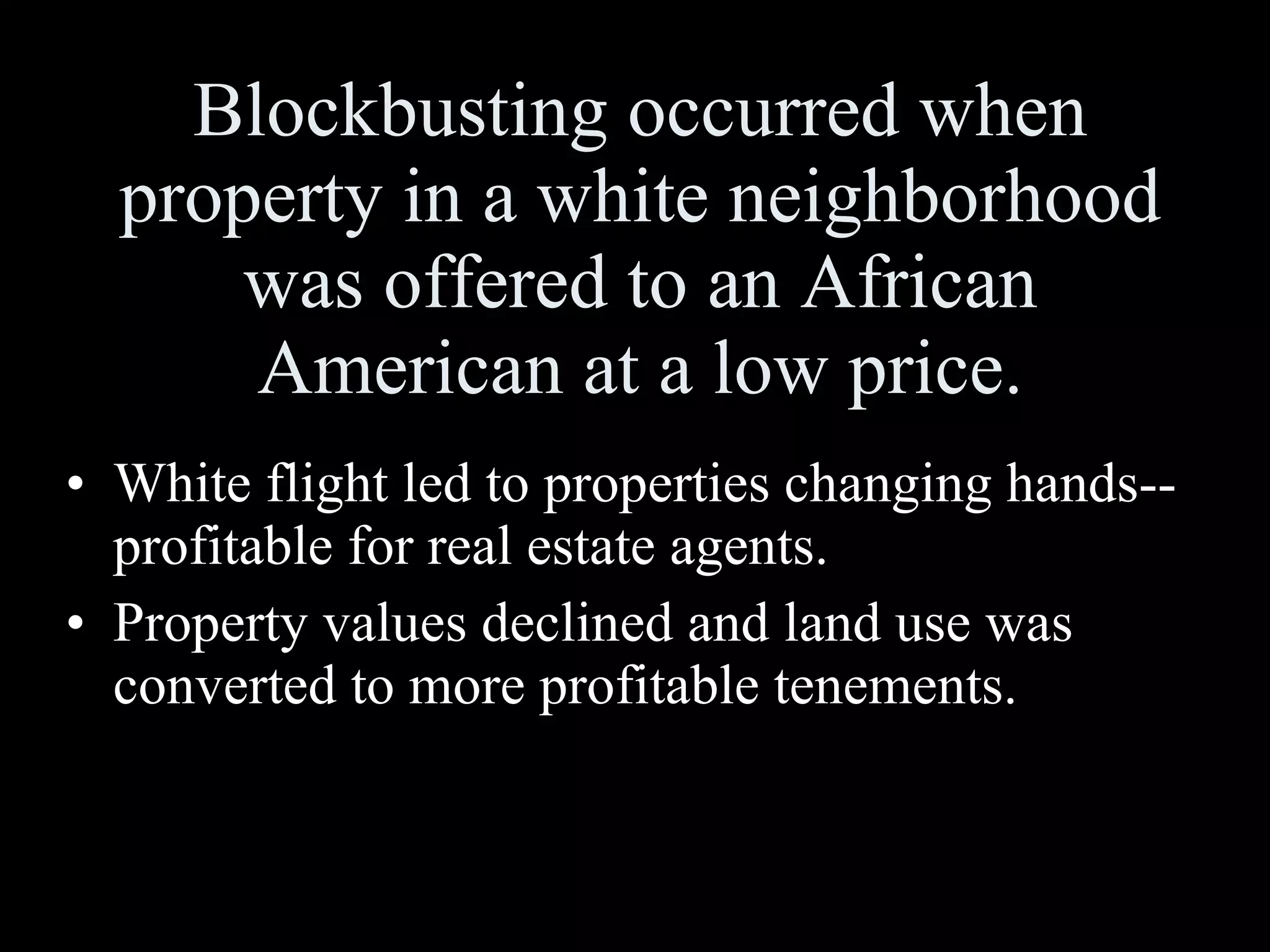 Blockbusting occurred when property in a white neighborhood was offered to an African American at a low price. White flight led to properties changing hands--profitable for real estate agents. Property values declined and land use was converted to more profitable tenements. 