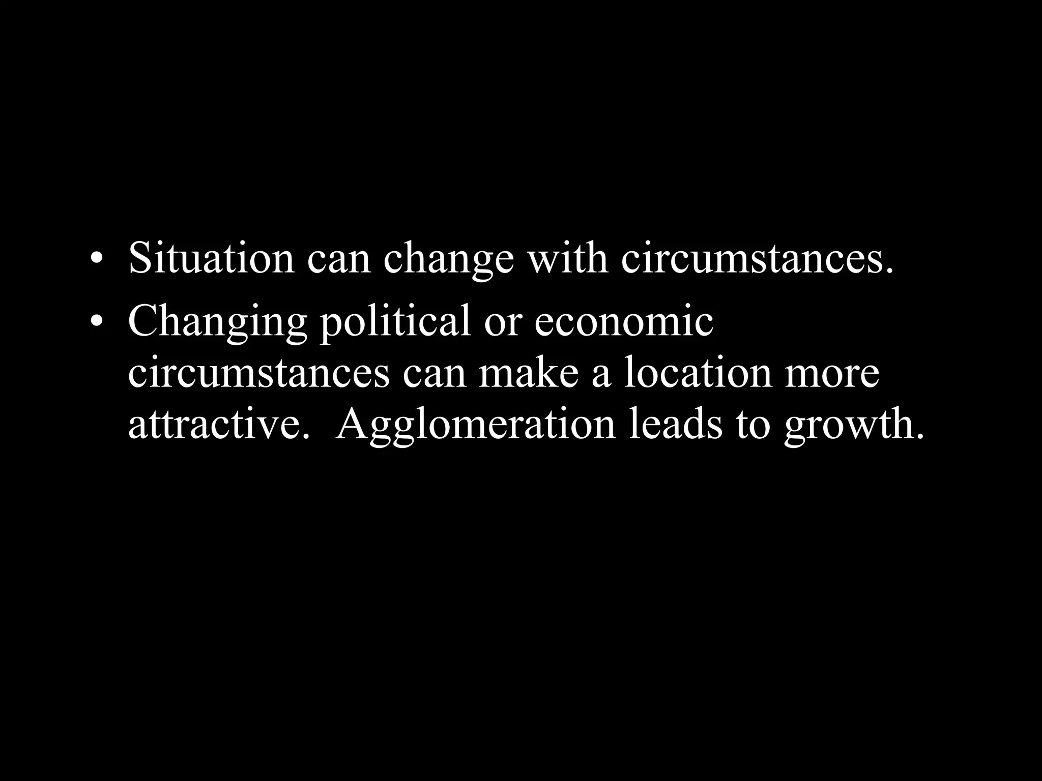 Situation can change with circumstances. Changing political or economic circumstances can make a location more attractive.  Agglomeration leads to growth. 