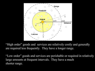 “ High order” goods and  services are relatively costly and generally are required less frequently.  They have a longer range. “ Low order” goods and services are perishable or required in relatively large amounts at frequent intervals.  They have a much shorter range. 