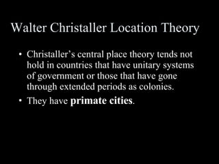Walter Christaller Location Theory Christaller’s central place theory tends not hold in countries that have unitary systems of government or those that have gone through extended periods as colonies. They have  primate cities . 