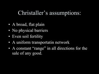Christaller’s assumptions: A broad, flat plain No physical barriers Even soil fertility A uniform transportatin network A constant “range” in all directions for the sale of any good. 