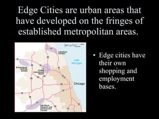 Edge Cities are urban areas that have developed on the fringes of established metropolitan areas.  Edge cities have their own shopping and employment bases. 