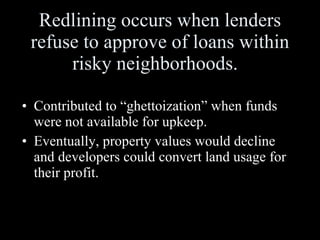 Redlining occurs when lenders refuse to approve of loans within risky neighborhoods.  Contributed to “ghettoization” when funds were not available for upkeep.  Eventually, property values would decline and developers could convert land usage for their profit. 