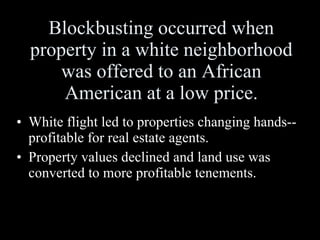 Blockbusting occurred when property in a white neighborhood was offered to an African American at a low price. White flight led to properties changing hands--profitable for real estate agents. Property values declined and land use was converted to more profitable tenements. 