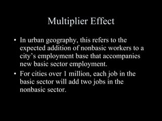 Multiplier Effect In urban geography, this refers to the expected addition of nonbasic workers to a city’s employment base that accompanies new basic sector employment. For cities over 1 million, each job in the basic sector will add two jobs in the nonbasic sector. 