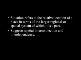 Situation refers to the relative location of a place in terms of the larger regional or spatial system of which it is a part. Suggests spatial interconnection and interdependence. 