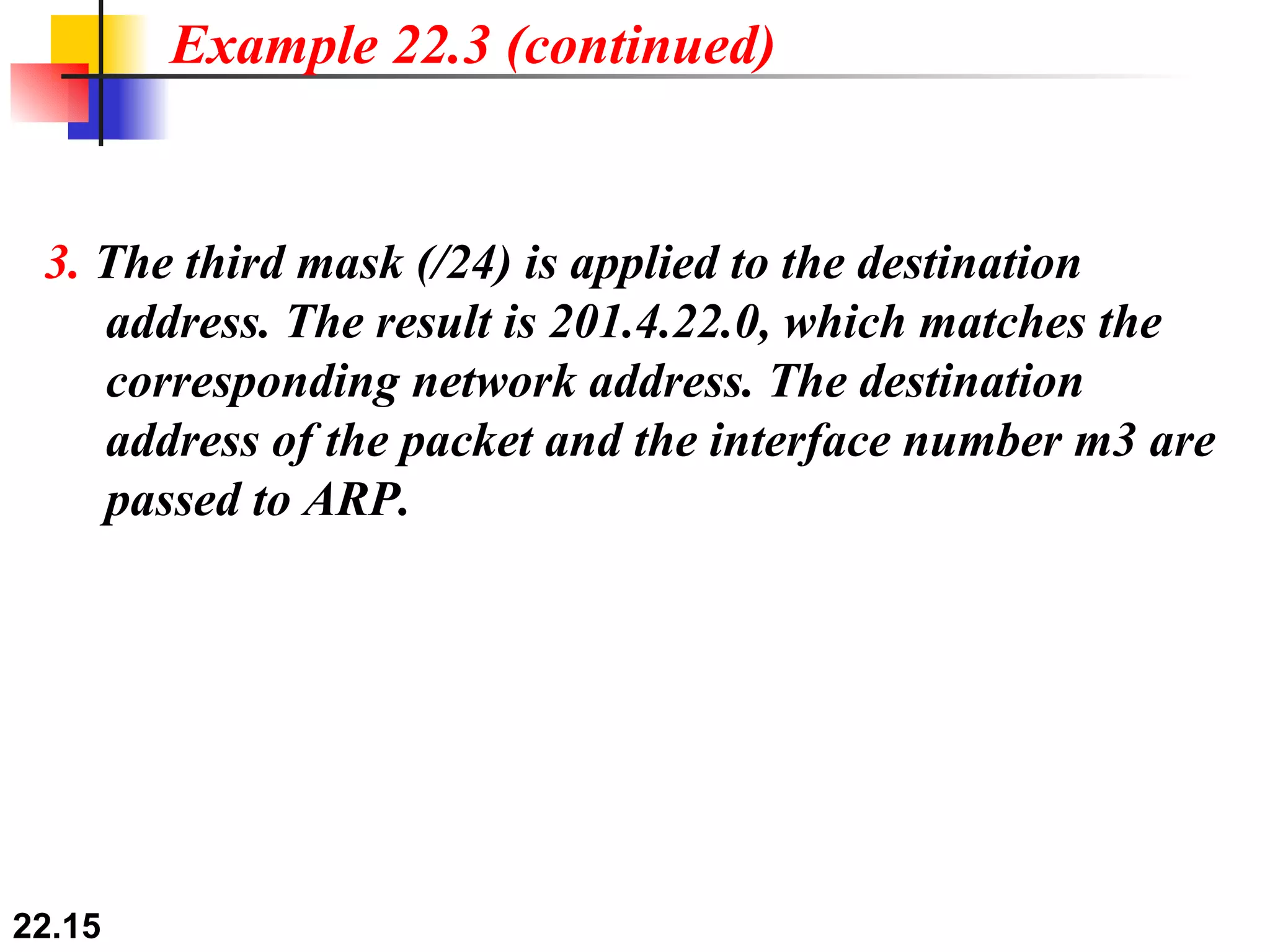 Example 22.3 (continued) 3.  The third mask (/24) is applied to the destination   address. The result is 201.4.22.0, which matches the   corresponding network address. The destination   address of the packet and the interface number m3 are   passed to ARP. 
