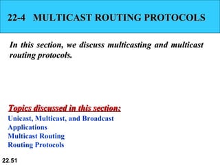 22-4  MULTICAST ROUTING PROTOCOLS In this section, we discuss multicasting and multicast routing protocols.  Unicast, Multicast, and Broadcast Applications Multicast Routing Routing Protocols Topics discussed in this section: 