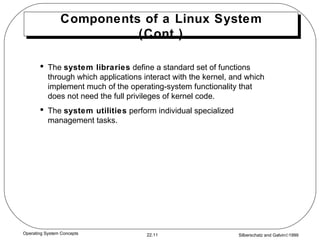 Components of a Linux System (Cont.) The  system libraries  define a standard set of functions through which applications interact with the kernel, and which implement much of the operating-system functionality that does not need the full privileges of kernel code. The  system utilities  perform individual specialized management tasks. 