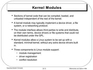 Kernel Modules Sections of kernel code that can be compiled, loaded, and unloaded independent of the rest of the kernel. A kernel module may typically implement a device driver, a file system, or a networking protocol. The module interface allows third parties to write and distribute, on their own terms, device drivers or file systems that could not be distributed under the GPL. Kernel modules allow a Linux system to be set up with a standard, minimal kernel, without any extra device drivers built in. Three components to Linux module support: module management  driver registration conflict resolution 