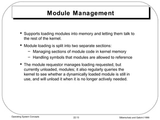 Module Management Supports loading modules into memory and letting them talk to the rest of the kernel. Module loading is split into two separate sections: Managing sections of module code in kernel memory Handling symbols that modules are allowed to reference The module requestor manages loading requested, but currently unloaded, modules; it also regularly queries the kernel to see whether a dynamically loaded module is still in use, and will unload it when it is no longer actively needed. 
