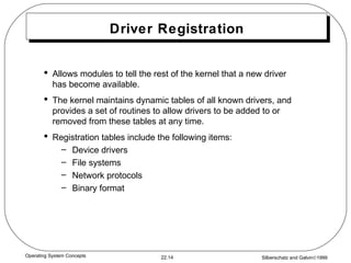 Driver Registration Allows modules to tell the rest of the kernel that a new driver has become available. The kernel maintains dynamic tables of all known drivers, and provides a set of routines to allow drivers to be added to or removed from these tables at any time. Registration tables include the following items:  Device drivers File systems  Network protocols Binary format 