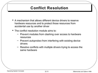 Conflict Resolution A mechanism that allows different device drivers to reserve hardware resources and to protect those resources from accidental use by another driver The conflict resolution module aims to: Prevent modules from clashing over access to hardware resources Prevent  autoprobes  from interfering with existing device drivers Resolve conflicts with multiple drivers trying to access the same hardware 