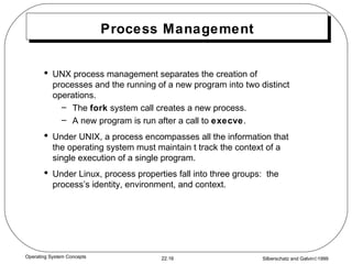 Process Management UNX process management separates the creation of processes and the running of a new program into two distinct operations. The  fork  system call creates a new process. A new program is run after a call to  execve . Under UNIX, a process encompasses all the information that the operating system must maintain t track the context of a single execution of a single program. Under Linux, process properties fall into three groups:  the process’s identity, environment, and context. 