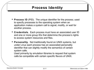 Process Identity Process ID  (PID).  The unique identifier for the process; used to specify processes to the operating system when an application makes a system call to signal, modify, or wait for another process. Credentials .  Each process must have an associated user ID and one or more group IDs that determine the process’s rights to access system resources and files. Personality .  Not traditionally found on UNIX systems, but under Linux each process has an associated personality identifier that can slightly modify the semantics of certain system calls. Used primarily by emulation libraries to request that system calls be compatible with certain specific flavors of UNIX. 