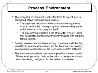 Process Environment The process’s environment is inherited from its parent, and is composed of two null-terminated vectors: The argument vector lists the command-line arguments used to invoke the running program; conventionally starts with the name of the program itself The environment vector is a list of “ NAME=VALUE ” pairs that associates named environment variables with arbitrary textual values. Passing environment variables among processes and inheriting variables by a process’s children are flexible means of passing information to components of the user-mode system software. The environment-variable mechanism provides a customization of the operating system that can be set on a per-process basis, rather than being configured for the system as a whole. 