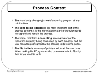 Process Context The (constantly changing) state of a running program at any point in time. The  scheduling context  is the most important part of the process context; it is the information that the scheduler needs to suspend and restart the process. The kernel maintains  accounting  information about the resources currently being consumed by each process, and the total resources consumed by the process in its lifetime so far. The  file table  is an array of pointers to kernel file structures.  When making file I/O system calls, processes refer to files by their index into this table. 