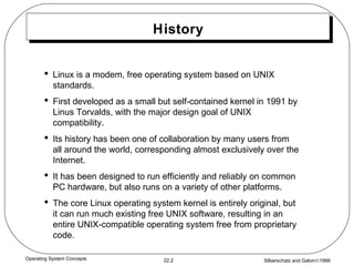 History Linux is a modem, free operating system based on UNIX standards. First developed as a small but self-contained kernel in 1991 by Linus Torvalds, with the major design goal of UNIX compatibility. Its history has been one of collaboration by many users from all around the world, corresponding almost exclusively over the Internet. It has been designed to run efficiently and reliably on common PC hardware, but also runs on a variety of other platforms. The core Linux operating system kernel is entirely original, but it can run much existing free UNIX software, resulting in an entire UNIX-compatible operating system free from proprietary code. 