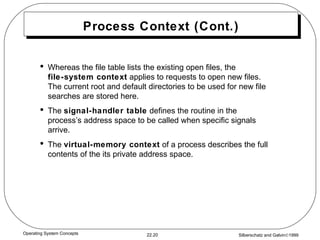 Process Context (Cont.) Whereas the file table lists the existing open files, the  file-system context  applies to requests to open new files.  The current root and default directories to be used for new file searches are stored here. The  signal-handler table  defines the routine in the process’s address space to be called when specific signals arrive. The  virtual-memory context  of a process describes the full contents of the its private address space. 