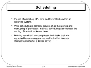 Scheduling The job of allocating CPU time to different tasks within an operating system. While scheduling is normally thought of as the running and interrupting of processes, in Linux, scheduling also includes the running of the various kernel tasks. Running kernel tasks encompasses both tasks that are requested by a running process and tasks that execute internally on behalf of a device driver. 