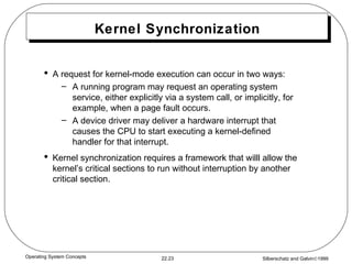 Kernel Synchronization A request for kernel-mode execution can occur in two ways: A running program may request an operating system service, either explicitly via a system call, or implicitly, for example, when a page fault occurs. A device driver may deliver a hardware interrupt that causes the CPU to start executing a kernel-defined handler for that interrupt. Kernel synchronization requires a framework that willl allow the kernel’s critical sections to run without interruption by another critical section. 