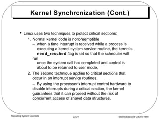 Kernel Synchronization (Cont.) Linux uses two techniques to protect critical sections: 1. Normal kernel code is nonpreemptible –  when a time interrupt is received while a process is   executing a kernel system service routine, the kernel’s    need_resched  flag is set so that the scheduler will run    once the system call has completed and control is   about to be returned to user mode. 2. The second technique applies to critical sections that occur in an interrupt service routines. –  By using the processor’s interrupt control hardware to disable interrupts during a critical section, the kernel guarantees that it can proceed without the risk of concurrent access of shared data structures. 